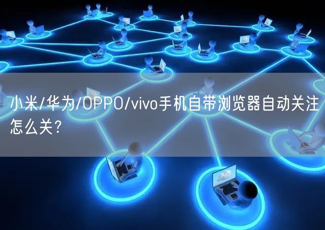 小米/华为/OPPO/vivo手机自带浏览器自动关注怎么关？