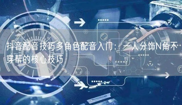抖音配音技巧多角色配音入门：一人分饰N角不穿帮的核心技巧