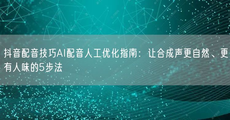 抖音配音技巧AI配音人工优化指南：让合成声更自然、更有人味的5步法