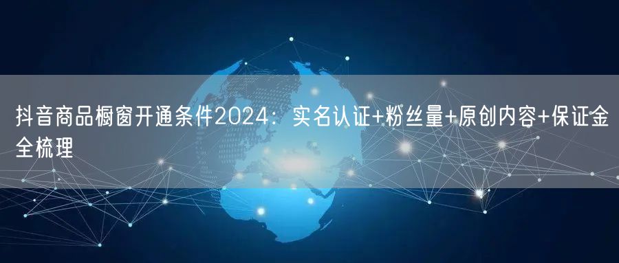 抖音商品橱窗开通条件2024：实名认证+粉丝量+原创内容+保证金全梳理
