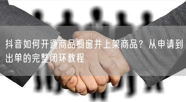 抖音如何开通商品橱窗并上架商品？从申请到出单的完整闭环教程