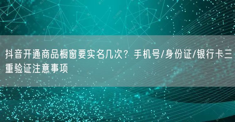 抖音开通商品橱窗要实名几次？手机号/身份证/银行卡三重验证注意事项
