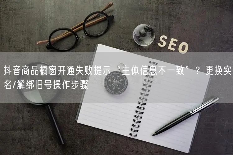 抖音商品橱窗开通失败提示“主体信息不一致”？更换实名/解绑旧号操作步骤