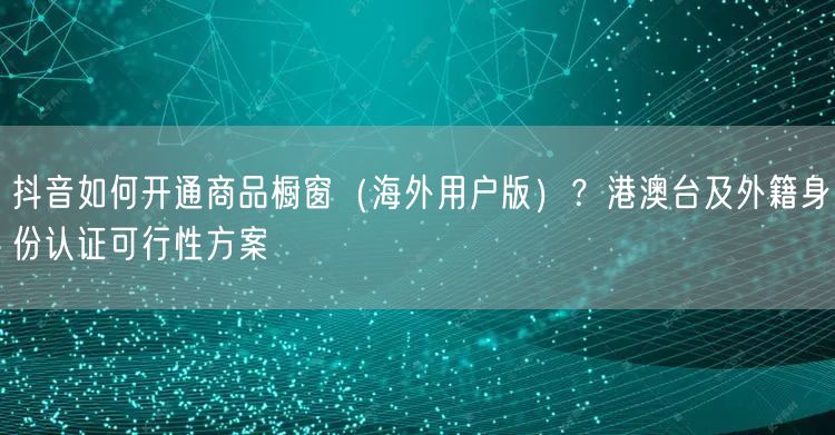 抖音如何开通商品橱窗（海外用户版）？港澳台及外籍身份认证可行性方案