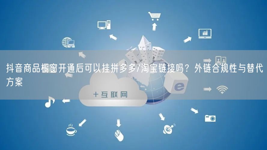 抖音商品橱窗开通后可以挂拼多多/淘宝链接吗？外链合规性与替代方案
