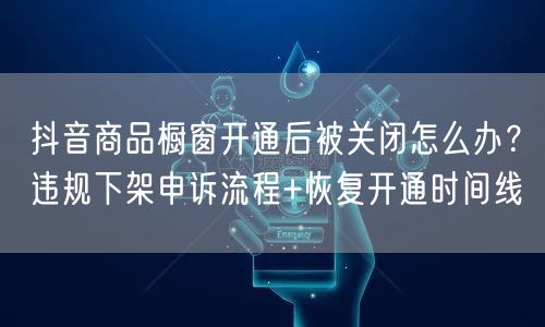 抖音商品橱窗开通后被关闭怎么办？违规下架申诉流程+恢复开通时间线