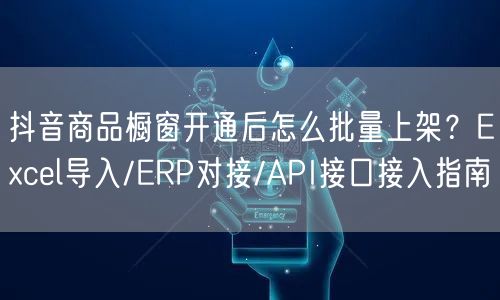 抖音商品橱窗开通后怎么批量上架？Excel导入/ERP对接/API接口接入指南
