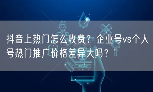 抖音上热门怎么收费？企业号vs个人号热门推广价格差异大吗？