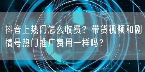 抖音上热门怎么收费？带货视频和剧情号热门推广费用一样吗？