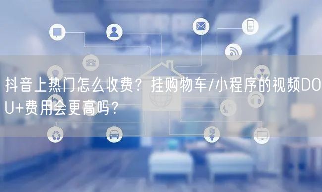 抖音上热门怎么收费？挂购物车/小程序的视频DOU+费用会更高吗？