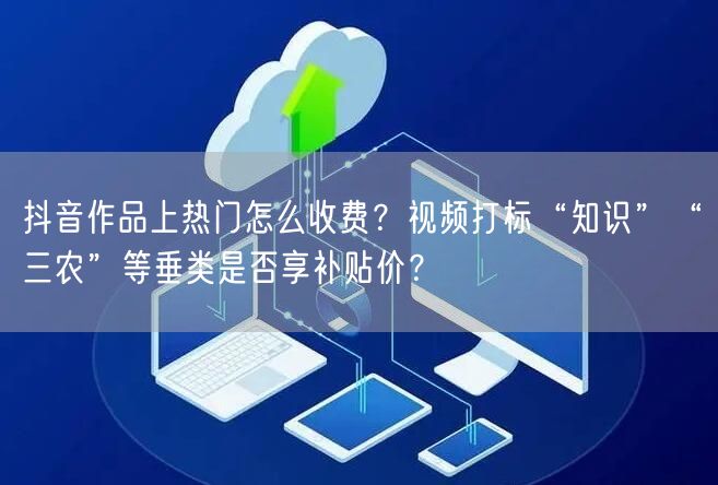 抖音作品上热门怎么收费？视频打标“知识”“三农”等垂类是否享补贴价？