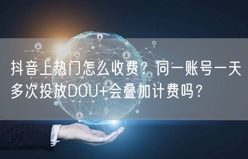 抖音上热门怎么收费？同一账号一天多次投放DOU+会叠加计费吗？