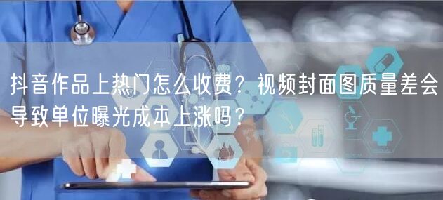 抖音作品上热门怎么收费？视频封面图质量差会导致单位曝光成本上涨吗？