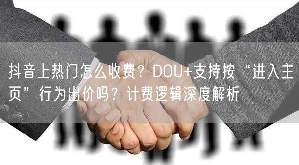 抖音上热门怎么收费？DOU+支持按“进入主页”行为出价吗？计费逻辑深度解析