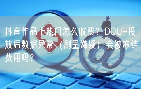 抖音作品上热门怎么收费？DOU+投放后数据异常（刷量嫌疑）会被冻结费用吗？