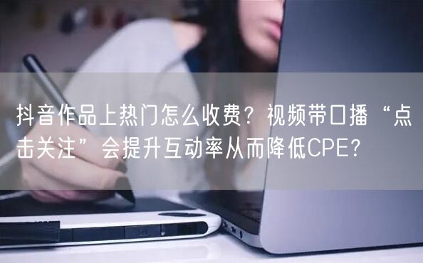 抖音作品上热门怎么收费？视频带口播“点击关注”会提升互动率从而降低CPE？