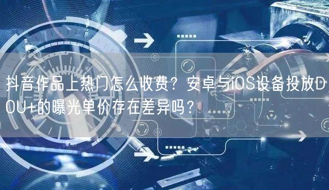 抖音作品上热门怎么收费？安卓与iOS设备投放DOU+的曝光单价存在差异吗？