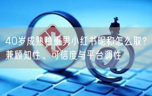 40岁成熟稳重男小红书昵称怎么取？兼顾知性、可信度与平台调性