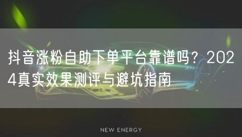 抖音涨粉自助下单平台靠谱吗？2024真实效果测评与避坑指南