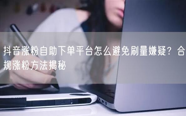 抖音涨粉自助下单平台怎么避免刷量嫌疑？合规涨粉方法揭秘