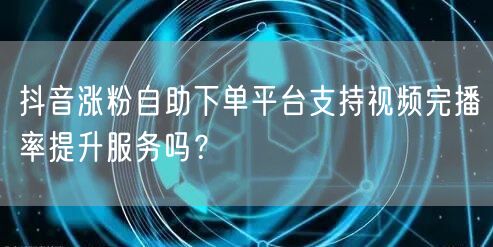 抖音涨粉自助下单平台支持视频完播率提升服务吗？