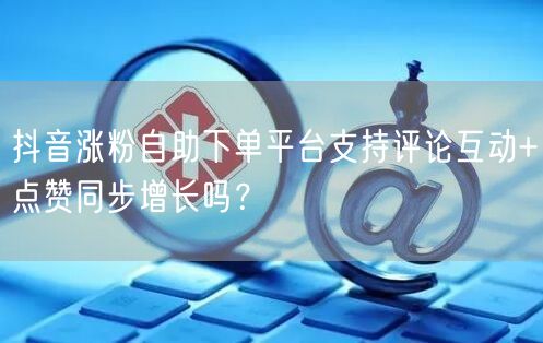 抖音涨粉自助下单平台支持评论互动+点赞同步增长吗？