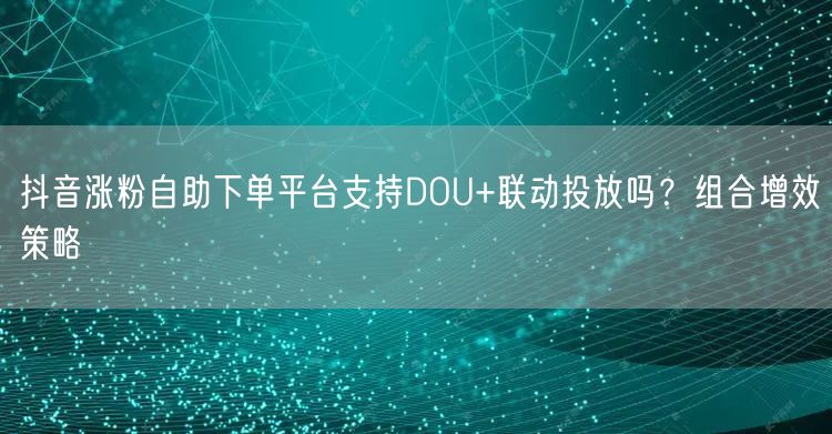 抖音涨粉自助下单平台支持DOU+联动投放吗？组合增效策略