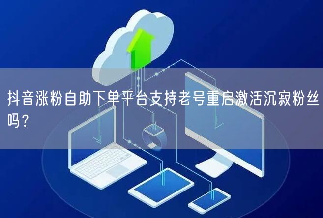 抖音涨粉自助下单平台支持老号重启激活沉寂粉丝吗？