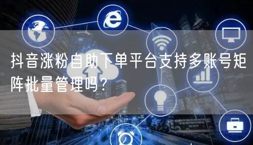 抖音涨粉自助下单平台支持多账号矩阵批量管理吗？