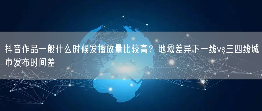 抖音作品一般什么时候发播放量比较高？地域差异下一线vs三四线城市发布时间差