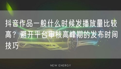 抖音作品一般什么时候发播放量比较高？避开平台审核高峰期的发布时间技巧