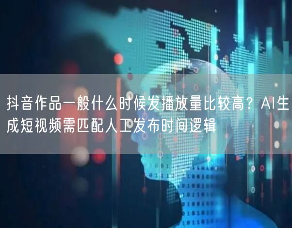 抖音作品一般什么时候发播放量比较高？AI生成短视频需匹配人工发布时间逻辑