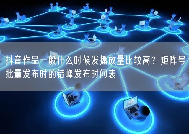抖音作品一般什么时候发播放量比较高？矩阵号批量发布时的错峰发布时间表