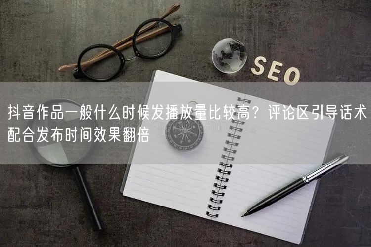 抖音作品一般什么时候发播放量比较高？评论区引导话术配合发布时间效果翻倍