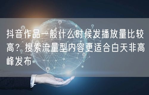 抖音作品一般什么时候发播放量比较高？搜索流量型内容更适合白天非高峰发布