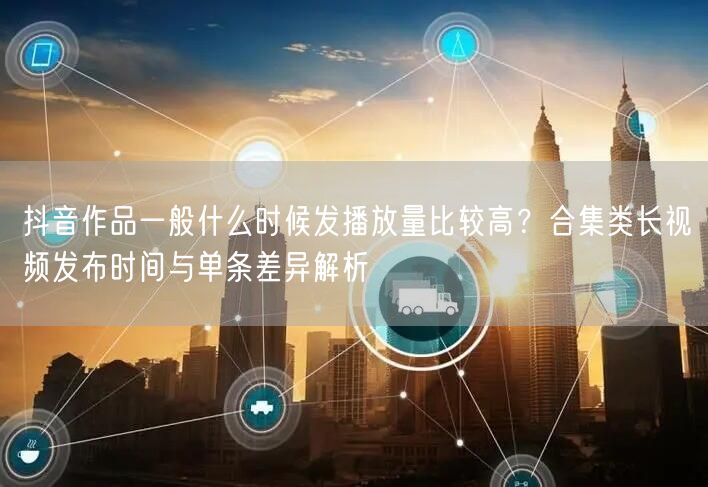 抖音作品一般什么时候发播放量比较高？合集类长视频发布时间与单条差异解析