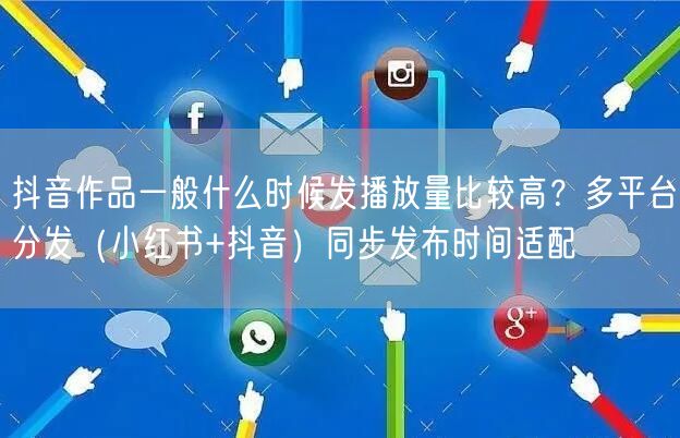 抖音作品一般什么时候发播放量比较高？多平台分发（小红书+抖音）同步发布时间适配