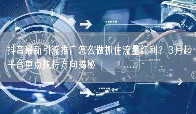 抖音最新引流推广怎么做抓住流量红利？3月起平台重点扶持方向揭秘