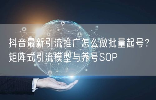 抖音最新引流推广怎么做批量起号？矩阵式引流模型与养号SOP