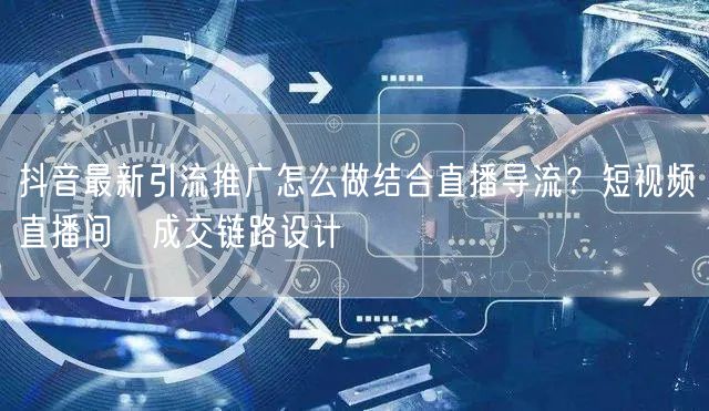 抖音最新引流推广怎么做结合直播导流？短视频→直播间→成交链路设计