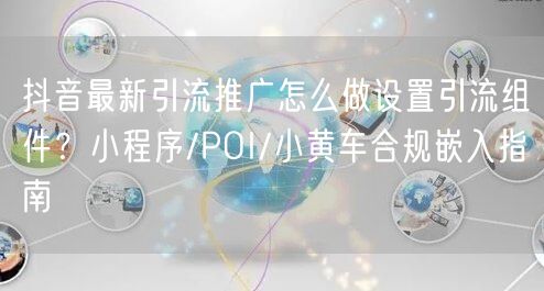 抖音最新引流推广怎么做设置引流组件？小程序/POI/小黄车合规嵌入指南