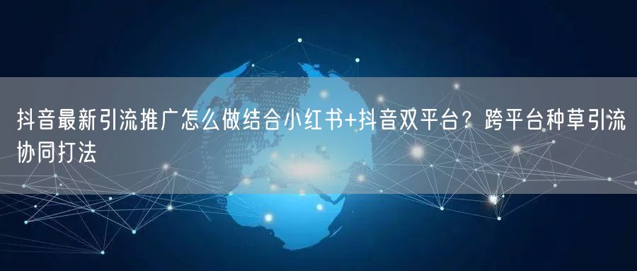 抖音最新引流推广怎么做结合小红书+抖音双平台？跨平台种草引流协同打法