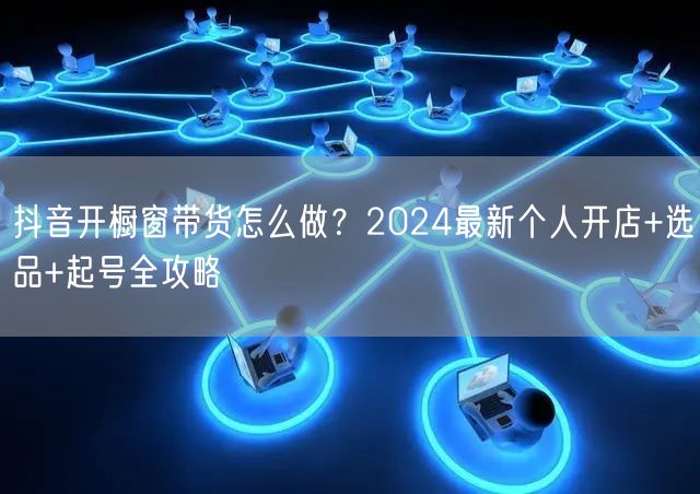抖音开橱窗带货怎么做？2024最新个人开店+选品+起号全攻略