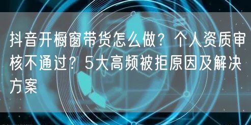 抖音开橱窗带货怎么做？个人资质审核不通过？5大高频被拒原因及解决方案