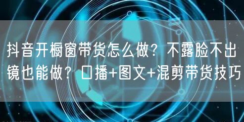 抖音开橱窗带货怎么做？不露脸不出镜也能做？口播+图文+混剪带货技巧