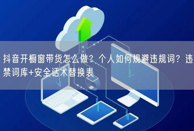 抖音开橱窗带货怎么做？个人如何规避违规词？违禁词库+安全话术替换表