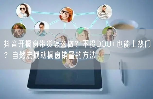 抖音开橱窗带货怎么做？不投DOU+也能上热门？自然流撬动橱窗销量的方法