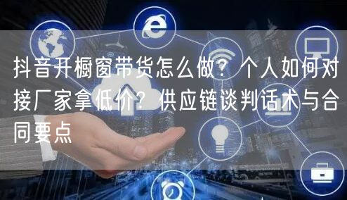 抖音开橱窗带货怎么做？个人如何对接厂家拿低价？供应链谈判话术与合同要点