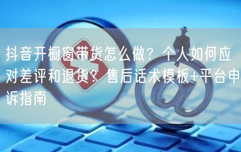 抖音开橱窗带货怎么做？个人如何应对差评和退货？售后话术模板+平台申诉指南
