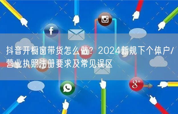 抖音开橱窗带货怎么做？2024新规下个体户/营业执照注册要求及常见误区